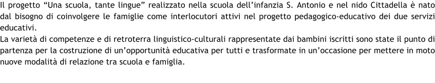 Il progetto Una scuola, tante lingue realizzato nella scuola dellinfanzia S. Antonio e nel nido Cittadella  nato dal bisogno di coinvolgere le famiglie come interlocutori attivi nel progetto pedagogico-educativo dei due servizi educativi.  La variet di competenze e di retroterra linguistico-culturali rappresentate dai bambini iscritti sono state il punto di partenza per la costruzione di unopportunit educativa per tutti e trasformate in unoccasione per mettere in moto nuove modalit di relazione tra scuola e famiglia.